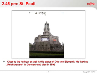 2.45 pm: St. Pauli Copyright 2011 FUJITSU Close to the harbour as well is this statue of Otto von Bismarck. He lived as „Reichskanzler“ in Germany and died in 1898 