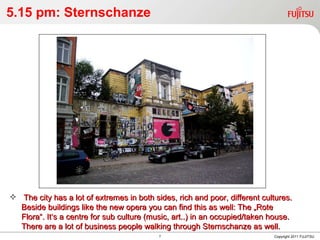 5.15 pm: Sternschanze Copyright 2011 FUJITSU The city has a lot of extremes in both sides, rich and poor, different cultures. Beside buildings like the new opera you can find this as well: The „Rote Flora“. It‘s a centre for sub culture (music, art..) in an occupied/taken house. There are a lot of business people walking through Sternschanze as well. 
