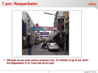 7 pm: Reeperbahn Copyright 2011 FUJITSU Although we are quite serious business men, it‘s tradition to go to the „Kiez“, the Reeperbahn in St. Pauli with all ist clubs 