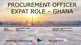 zander@wulfpack.co.za 087 808 9412
PROCUREMENT OFFICER
EXPAT ROLE – GHANA
TITLE: PROCUREMENT OFFICER START DATE: EARLY JULY LATEST
SALARY: NEG ROTATION: 10/2
BACKGROUND: MINING EPC/M NATIONALITIES: SOUTH AFRICANS
 