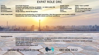 zander@wulfpack.co.za 087 808 9412
EXPAT ROLE DRC
TITLE: Civil Field Engineer START DATE: EARLY JULY LATEST
SALARY: Probation package starting at $5000 + $ 1000 (LOA) PM ROTATION: 10/2
BACKGROUND: housing and infrastructure (MINING ) NATIONALITIES: SOUTH AFRICANS ONLY
Duration: Long Term Qual: Min. B-tech (Civil Eng.)
Accommodation: Single Status, shared Bungalow Location: Southern DRC…
CORE FUNCTION: Provides strong leadership in Project execution, Site Management and quality control
Relationship and trust building with clients and local workforce.
PREREQUISITES:
Proven track record of successful turnkey project execution within a multi-cultural/national (Congolese) team
Proven track record of Relevant project experience
Proven track record of Strong leadership and project completion in the southern democratic republic of Congo
Min 10 years experience
South African national
Valid passport with Yellow Card
 