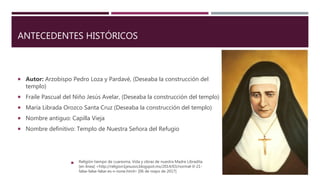 ANTECEDENTES HISTÓRICOS
 Autor: Arzobispo Pedro Loza y Pardavé, (Deseaba la construcción del
templo)
 Fraile Pascual del Niño Jesús Avelar, (Deseaba la construcción del templo)
 María Librada Orozco Santa Cruz (Deseaba la construcción del templo)
 Nombre antiguo: Capilla Vieja
 Nombre definitivo: Templo de Nuestra Señora del Refugio
 Religión tiempo de cuaresma. Vida y obras de nuestra Madre Libradita
[en línea] <http://religion1jesusvs.blogspot.mx/2014/03/normal-0-21-
false-false-false-es-x-none.html> [06 de mayo de 2017]
 