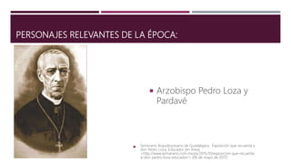 PERSONAJES RELEVANTES DE LA ÉPOCA:
 Arzobispo Pedro Loza y
Pardavé
 Seminario Arquidiocesano de Guadalajara. Exposición que recuerda a
don Pedro Loza, Educador [en línea]
<http://www.semanario.com.mx/ps/2015/10/exposicion-que-recuerda-
a-don-pedro-loza-educador/> [06 de mayo de 2017]
 