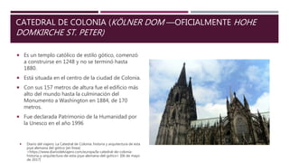  Es un templo católico de estilo gótico, comenzó
a construirse en 1248 y no se terminó hasta
1880.
 Está situada en el centro de la ciudad de Colonia.
 Con sus 157 metros de altura fue el edificio más
alto del mundo hasta la culminación del
Monumento a Washington en 1884, de 170
metros.
 Fue declarada Patrimonio de la Humanidad por
la Unesco en el año 1996
CATEDRAL DE COLONIA (KÖLNER DOM —OFICIALMENTE HOHE
DOMKIRCHE ST. PETER)
 Diario del viajero. La Catedral de Colonia: historia y arquitectura de esta
joya alemana del gótico [en línea]
<https://www.diariodelviajero.com/europa/la-catedral-de-colonia-
historia-y-arquitectura-de-esta-joya-alemana-del-gotico> [06 de mayo
de 2017]
 