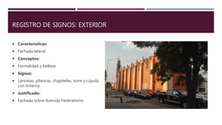 REGISTRO DE SIGNOS: EXTERIOR
 Características:
 Fachada lateral
 Conceptos:
 Formalidad y belleza
 Signos:
 Lancetas, pilastras, chapiteles, torre y cúpula
con linterna.
 Justificado:
 Fachada sobre Avenida Federalismo
 