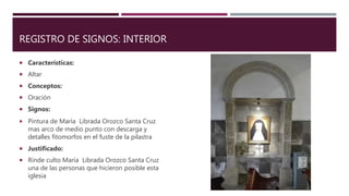 REGISTRO DE SIGNOS: INTERIOR
 Características:
 Altar
 Conceptos:
 Oración
 Signos:
 Pintura de María Librada Orozco Santa Cruz
mas arco de medio punto con descarga y
detalles fitomorfos en el fuste de la pilastra
 Justificado:
 Rinde culto María Librada Orozco Santa Cruz
una de las personas que hicieron posible esta
iglesia
 