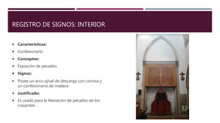 REGISTRO DE SIGNOS: INTERIOR
 Características:
 Confesionario
 Conceptos:
 Expiación de pecados
 Signos:
 Posee un arco ojival de descarga con cornisa y
un confesionario de madera
 Justificado:
 Es usado para la liberación de pecados de los
creyentes
 