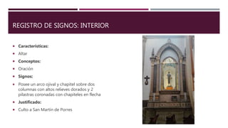 REGISTRO DE SIGNOS: INTERIOR
 Características:
 Altar
 Conceptos:
 Oración
 Signos:
 Posee un arco ojival y chapitel sobre dos
columnas con altos relieves dorados y 2
pilastras coronadas con chapiteles en flecha
 Justificado:
 Culto a San Martín de Porres
 