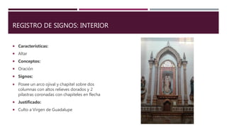 REGISTRO DE SIGNOS: INTERIOR
 Características:
 Altar
 Conceptos:
 Oración
 Signos:
 Posee un arco ojival y chapitel sobre dos
columnas con altos relieves dorados y 2
pilastras coronadas con chapiteles en flecha
 Justificado:
 Culto a Virgen de Guadalupe
 