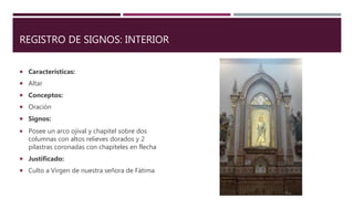REGISTRO DE SIGNOS: INTERIOR
 Características:
 Altar
 Conceptos:
 Oración
 Signos:
 Posee un arco ojival y chapitel sobre dos
columnas con altos relieves dorados y 2
pilastras coronadas con chapiteles en flecha
 Justificado:
 Culto a Virgen de nuestra señora de Fátima
 