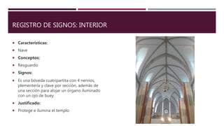 REGISTRO DE SIGNOS: INTERIOR
 Características:
 Nave
 Conceptos:
 Resguardo
 Signos:
 Es una bóveda cuatripartita con 4 nervios,
plementería y clave por sección, además de
una sección para alojar un órgano iluminado
con un ojo de buey
 Justificado:
 Protege e ilumina el templo
 