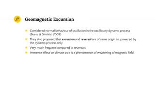 Geomagnetic Excursion
◉ Considered normal behaviour of oscillation in the oscillatory dynamo process
(Busse & Simitev, 2009)
◉ They also proposed that excursion and reversal are of same origin i.e. powered by
the dynamo process only
◉ Very much frequent compared to reversals
◉ Immense effect on climate as it is a phenomenon of weakening of magnetic field
 