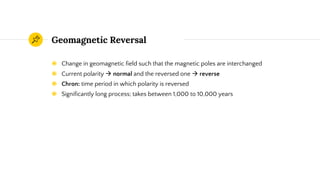 Geomagnetic Reversal
◉ Change in geomagnetic field such that the magnetic poles are interchanged
◉ Current polarity  normal and the reversed one  reverse
◉ Chron: time period in which polarity is reversed
◉ Significantly long process; takes between 1,000 to 10,000 years
 