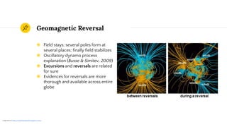 Geomagnetic Reversal
◉ Field stays; several poles form at
several places; finally field stabilizes
◉ Oscillatory dynamo process
explanation (Busse & Simitev, 2009)
◉ Excursions and reversals are related
for sure
◉ Evidences for reversals are more
thorough and available across entire
globe
1 Image taken from https://en.wikipedia.org/wiki/Geomagnetic_reversal
 