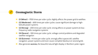 Geomagnetic Storm
◉ G1 (Minor) – 1700 times per solar cycle; slightly affectc the power grid & satellites
◉ G2 (Moderate) – 600 times per solar cycles; cause significant damage to high-
latitude power systems
◉ G3 (Strong) – 200 times per solar cycle; strong affects on power systems & low-
frequency radio navigation systems
◉ G4 (Severe) – 100 times per solar cycle; voltage control problems and degraded
satellite navigation
◉ G5 (Extreme) – 4 times per solar cycle; strongly affect spacecraft, satellite
navigation, power systems and even cause complete blackout on several grids
◉ Also generate auroras, the beautiful natural light display in Northern polar region
 