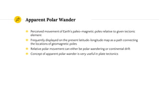 Apparent Polar Wander
◉ Perceived movement of Earth’s paleo-magnetic poles relative to given tectonic
element
◉ Frequently displayed on the present latitude-longitude map as a path connecting
the locations of geomagnetic poles
◉ Relative polar movement can either be polar wandering or continental drift
◉ Concept of apparent polar wander is very useful in plate tectonics
 