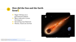 How did the Sun and the Earth
form?
◉ Began 4.56 bya via a
gravitational collapse
◉ Mass collected in center
forming sun
◉ Remaining mass flattened
◉ Planets, moons etc formed
1 Giant Molecular cloud image from http://dearplanetaryastronomermike.blogspot.in/2009/03/dark-matter-stars-and-gas-wheres.html
2 Sun image taken from the Wikipedia page for the Sun https://en.wikipedia.org/wiki/Sun
3 Protoplanetary disk image taken from the Wikipedia https://en.wikipedia.org/wiki/Formation_and_evolution_of_the_Solar_System
4 Last image taken from VUNature http://vunature.com/space-light-asteroid-earth-planets-comet-moon-stars-cosmos-sci-sunlight-nature-images-high-resolution/
 