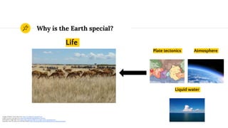 Why is the Earth special?
Liquid water
Plate tectonics Atmosphere
1 Image of Atlantic Ocean taken from https://en.wikipedia.org/wiki/Ocean
2 Plate Tectonics map taken from https://en.wikipedia.org/wiki/Plate_tectonics
3 Atmosphere image taken from https://phys.org/news/2016-05-oxygen-earth-atmosphere.html
4 Question mark icon taken from the Noun Project https://thenounproject.com/marialuisa.iborra/collection/question/
Life
 