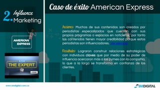 Caso de éxito American Express
Influence
Marketing2.
Acciones: Muchos de sus contenidos son creados por
periodistas especializados que cuentan con sus
propios programas o espacios en noticieros, por tanto
los contenidos tienen mayor credibilidad porque estos
periodistas son influenciadores. Ver ejemplo
Resultados: Lograron construir relaciones estratégicas
con individuos claves que por medio de su poder de
influencia acercaron más a las pymes con la compañía,
lo que a la larga se transforma en confianza de los
clientes.
 