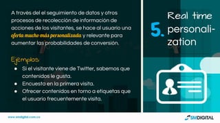 A través del el seguimiento de datos y otros
procesos de recolección de información de
acciones de los visitantes, se hace al usuario una
oferta mucho más personalizada y relevante para
aumentar las probabilidades de conversión.
Ejemplos:
● Si el visitante viene de Twitter, sabemos que
contenidos le gusta.
● Encuesta en la primera visita.
● Ofrecer contenidos en torno a etiquetas que
el usuario frecuentemente visita.
Real time
personali-
zation
5.
 