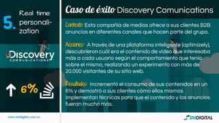 Caso de éxito Discovery Comunications
6%
Contexto: Esta compañía de medios ofrece a sus clientes B2B
anuncios en diferentes canales que hacen parte del grupo.
Acciones: A través de una plataforma inteligente (optimizely),
descubrieron cuál era el contenido de video que interesaba
más a cada usuario según el comportamiento que tenía
sobre el mismo, realizando un experimento con más de
20.000 visitantes de su sitio web.
Resultados: Incrementó el consumo de sus contenidos en un
6% y demostró a sus clientes cómo ellos mismos
implementan técnicas para que el contenido y los anuncios
fueran mucho más.
Real time
personali-
zation
5.
 