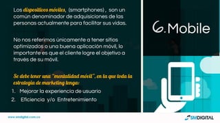 Los dispositivos móviles, (smartphones) , son un
común denominador de adquisiciones de las
personas actualmente para facilitar sus vidas.
No nos referimos únicamente a tener sitios
optimizados o una buena aplicación móvil, lo
importante es que el cliente logre el objetivo a
través de su móvil.
Se debe tener una “mentalidad móvil”, en la que toda la
estrategia de marketing tenga:
1. Mejorar la experiencia de usuario
2. Eficiencia y/o Entretenimiento
Mobile6.
 