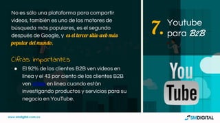 No es sólo una plataforma para compartir
vídeos, también es uno de los motores de
búsqueda más populares, es el segundo
después de Google, y es el tercer sitio web más
popular del mundo.
Cifras importantes
● El 92% de los clientes B2B ven videos en
línea y el 43 por ciento de los clientes B2B
ven video en línea cuando están
investigando productos y servicios para su
negocio en YouTube.
Youtube
para B2B7.
 