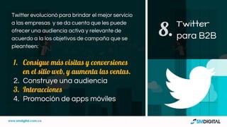Twitter evolucionó para brindar el mejor servicio
a las empresas y se da cuenta que les puede
ofrecer una audiencia activa y relevante de
acuerdo a la los objetivos de campaña que se
pleanteen:
1. Consigue más visitas y conversiones
en el sitio web, y aumenta las ventas.
2. Construye una audiencia
3. Interacciones
4. Promoción de apps móviles
Twitter
para B2B8.
 