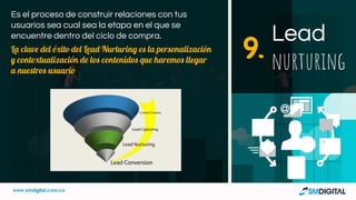 Es el proceso de construir relaciones con tus
usuarios sea cual sea la etapa en el que se
encuentre dentro del ciclo de compra.
La clave del éxito del Lead Nurturing es la personalización
y contextualización de los contenidos que haremos llegar
a nuestros usuario
Lead
nurturing9.
 