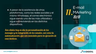 ● A pesar de la existencia de otras
plataformas, como las redes sociales y el
mismo Whatsapp, el correo electrónico
sigue siendo una de las más utilizados y
sigue sobreviviendo en los distintos
dispositivos.
Son vitales hoy en día la personalización de los
mensajes y la integración de los canales, así como la
automatización, que son esenciales para la ejecución de
esas tácticas.
E-mail
MArketing
B2B
11.
 