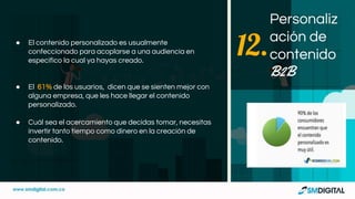 ● El contenido personalizado es usualmente
confeccionado para acoplarse a una audiencia en
específico la cual ya hayas creado.
● El 61% de los usuarios, dicen que se sienten mejor con
alguna empresa, que les hace llegar el contenido
personalizado.
● Cuál sea el acercamiento que decidas tomar, necesitas
invertir tanto tiempo como dinero en la creación de
contenido.
Personaliz
ación de
contenido
B2B
12.
 