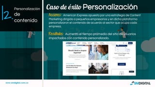 Caso de éxito Personalización
Acciones: American Express apuesta por una estrategia de Content
Marketing dirigida a pequeños empresarios y en dicha plataforma
personalizaron el contenido de acuerdo al sector que ocupa cada
empresa.
Resultados: Aumentó el tiempo promedio del sitio de usuarios
impactados con contenido personalizado.
|2.
Personalización
de
contenido
 