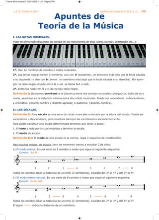 Teoría de la música 2º 03/11/2009 21:37 Página TM1



       I. E. S. “Ciudad de Jaén”                                                                                      Cuaderno de música de 2º de E. S. O.              TM1


                                              Apuntes de
                                           Teoría de la Música
      I. LAS NOTAS MUSICALES.
      Fíjate en cómo están dispuestos los sonidos en los instrumentos de tecla (piano, clavecín, sintetizador, etc...):

             solb       lab   sib         reb mib   solb    lab   sib       reb   mib   solb    lab    sib      reb mib         solb   lab   sib   reb   mib     solb   lab

            o       o         o        o      o      o      o     o          o    o         o    o      o       o      o         o      o     o      o     o       o      o

           fa# sol# la#              do#    re#     fa#    sol# la#         do#   re#       fa# sol#   la#      do#   re#         fa# sol# la#       do#   re#      fa#



      fa sol la si do re mi fa sol la si do re mi fa sol la si do re mi fa sol la si do re mi fa

      1º. Hay 12 nombres de sonidos o notas musicales.
      2º. Las teclas negras tienen 2 nombres, uno con # (sostenido: un semitono más alto que la tecla situada
      a su izquierda) y otro con b (bemol: un semitono más bajo que la tecla situada a su derecha). Por ejem-
      plo: la tecla negra situada entre fa y sol se llama fa# o solb.
      3º. Entre las notas mi-fa y si-do no hay tecla negra.
      Definición I: Llamamos semitono a la distancia entre dos sonidos musicales contiguos o, dicho de otro
      modo, semitono es la distancia mínima entre dos notas musicales. Puede ser ascendente o descendente,
      y cromático (mismo nombre y distinto apellido) o diatónico (distinto nombre).

      II. LAS ESCALAS.
      Definición II: Una escala es una serie de notas musicales ordenada por la altura del sonido. Puede ser
      ascendente o descendente, pero nosotros siempre las escribiremos ascendentemente.
      Para poder construir una escala determinada tenemos que tener 2 datos:
      1. El tono o nota por la cual empieza y termina la escala.
      2. El modo de escala.
      Definición III: El modo de una escala es la norma, regla o esquema de construcción.

      Hay muchos modos de escala, pero de momento vamos a estudiar 2 de ellos:
      a) El modo mayor. Es una serie de 8 sonidos o notas que sigue el siguiente esquema:
            Ejemplo: Fa M




                                      1             2                   3               4                   5              6                  7            8
      Todos los sonidos están a distancia de un tono (2 semitonos), excepto del 3º al 4º y del 7º al 8º.
      b) El modo menor natural. Es una serie de 8 sonidos o notas que sigue el siguiente esquema:
            Ejemplo: mi m. nat.




                                      1              2                  3               4                   5               6                7             8
      Todos los sonidos están a distancia de un tono (2 semitonos), excepto del 2º al 3º y del 5º al 6º.
      El signo                      indica la distancia de un semitono.
 