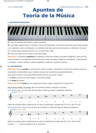 Teoría de la música 3º 03/11/2009 21:42 Página TM1



       I. E. S. “Ciudad de Jaén”                                                                                     Cuaderno de música de 3º de E. S. O.              TM1


                                              Apuntes de
                                           Teoría de la Música
      I. LAS NOTAS MUSICALES.
      Fíjate en cómo están dispuestos los sonidos en los instrumentos de tecla (piano, clavecín, sintetizador, etc...):

             solb       lab   sib         reb mib   solb    lab   sib       reb   mib   solb   lab   sib       reb mib         solb   lab   sib   reb   mib     solb   lab

            o       o         o        o      o      o      o     o          o    o     o      o      o        o      o         o      o     o      o     o       o      o

           fa# sol# la#              do#    re#     fa#    sol# la#         do#   re#   fa# sol#     la#       do#   re#         fa# sol# la#       do#   re#      fa#



      fa sol la si do re mi fa sol la si do re mi fa sol la si do re mi fa sol la si do re mi fa

      1º. Hay 12 nombres de sonidos o notas musicales.
      2º. Las teclas negras tienen 2 nombres, uno con # (sostenido: un semitono más alto que la tecla situada
      a su izquierda) y otro con b (bemol: un semitono más bajo que la tecla situada a su derecha). Por ejem-
      plo: la tecla negra situada entre fa y sol se llama fa# o solb.
      3º. Entre las notas mi-fa y si-do no hay tecla negra.
      Definición I: Llamamos semitono a la distancia entre dos sonidos musicales contiguos o, dicho de otro
      modo, semitono es la distancia mínima entre dos notas musicales. Puede ser ascendente o descendente,
      y cromático (mismo nombre y distinto apellido) o diatónico (distinto nombre).

      II. LAS ESCALAS.
      Definición II: Una escala es una serie de notas musicales ordenada por la altura del sonido. Puede ser
      ascendente o descendente, pero nosotros siempre las escribiremos ascendentemente.
      Para poder construir una escala determinada tenemos que tener 2 datos:
      1. El tono o nota por la cual empieza y termina la escala.
      2. El modo de escala.
      Definición III: El modo de una escala es la norma, regla o esquema de construcción.

      Hay muchos modos de escala, pero de momento vamos a estudiar 2 de ellos:
      a) El modo mayor. Es una serie de 8 sonidos o notas que sigue el siguiente esquema:
            Ejemplo: Fa M




                                      1              2                  3               4                  5               6                 7            8
      Todos los sonidos están a distancia de un tono (2 semitonos), excepto del 3º al 4º y del 7º al 8º.
      b) El modo menor natural. Es una serie de 8 sonidos o notas que sigue el siguiente esquema:
            Ejemplo: mi m. nat.




                                      1               2                 3               4                  5               6                 7            8
      Todos los sonidos están a distancia de un tono (2 semitonos), excepto del 2º al 3º y del 5º al 6º.
      El signo                      indica la distancia de un semitono.
 