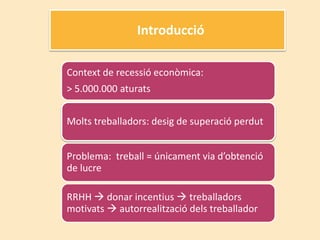 Introducció

Context de recessió econòmica:
> 5.000.000 aturats


Molts treballadors: desig de superació perdut


Problema: treball = únicament via d’obtenció
de lucre

RRHH  donar incentius  treballadors
motivats  autorrealització dels treballador
 