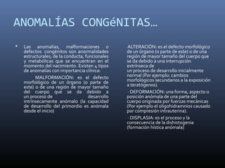 ANOMALÍAS CONGéNITAS…
 Las anomalías, malformaciones o
defectos congénitos son anormalidades
estructurales, de la conducta, funcionales
y metabólicas que se encuentran en el
momento del nacimiento. Existen 4 tipos
de anomalías con importancia clínica:
MALFORMACIÓN: es el defecto
morfológico de un órgano (o parte de
este) o de una región de mayor tamaño
del cuerpo que se da debido a
un proceso de desarrollo
intrínsecamente anómalo (la capacidad
de desarrollo del primordio es anómala
desde el inicio)
ALTERACIÓN: es el defecto morfológico
de un órgano (o parte de este) o de una
región de mayor tamaño del cuerpo que
se da debido a una interrupción
extrínseca de
un proceso de desarrollo inicialmente
normal (Por ejemplo: cambios
morfológicos secundarios a la exposición
a teratógenos).
· DEFORMACIÓN: una forma, aspecto o
posición anómala de una parte del
cuerpo originada por fuerzas mecánicas
(Por ejemplo el oligohidramnios causado
por compresión intrauterina).
· DISPLASIA: es el proceso y la
consecuencia de la dishistogenia
(formación hística anómala)
 