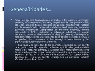 Generalidades…
 Entre los agentes teratogénicos se incluyen los agentes infecciosos
(rubéola, citomegalovirus, varicela, herpes simple, toxoplasma, sífilis,
etc.), los agentes físicos (agentes ionizantes, hipertermia), factores
vinculados con la salud de la madre (diabetes, fenilcetonuria), sustancias
químicas ambientales (compuestos de mercurio orgánico, bifenilo
policlorado o BPC), herbicidas y solventes industriales y drogas
(recetadas, de venta libre o recreacionales). En general, si se requieren
medicamentos, se debe usar la menor dosis posible y se deben evitar, si
es posible, los tratamientos farmacológicos combinados y las
exposiciones durante el primer trimestre.
Los tipos y la gravedad de las anomalías causadas por un agente
teratogénico también dependen de las susceptibilidades genéticas de la
madre y del feto. Por ejemplo, la variación en el metabolismo materno
de un medicamento en particular determinará a qué metabolitos se
expondrá el feto y la duración de la exposición. La susceptibilidad
genética del feto a un agente teratogénico en particular también
afectará el desenlace clínico.
 