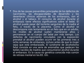  Dos de las causas prevenibles principales de los defectos de
nacimiento, las discapacidades de desarrollo y los
desenlaces clínicos adversos de los embarazos, son el
alcohol y el tabaco. El consumo de alcohol durante el
embarazo tiene efectos significativos sobre el bebé. El
alcohol puede pasar del torrente sanguíneo de la madre al
feto, a través de la placenta. Como el alcohol se
descompone más lentamente en un feto que en un adulto,
los niveles de alcohol suelen mantenerse altos y
permanecer en el cuerpo del bebé por más tiempo. Los
defectos de nacimiento vinculados con la exposición
prenatal al alcohol pueden ocurrir en las primeras tres a
ocho semanas de embarazo, incluso antes de que la mujer
sepa que está embarazada. El syndrome de alcoholismo
fetal consiste en una serie de anomalías que padecen los
bebés nacidos de madres que consumieron alcohol durante
el embarazo. Es la causa no genética conocida más común
de retraso mental en los EE. UU.
 