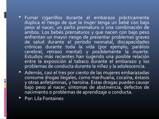  Fumar cigarrillos durante el embarazo prácticamente
duplica el riesgo de que la mujer tenga un bebé con bajo
peso al nacer, un parto prematuro o una combinación de
ambos. Los bebés prematuros y que nacen con bajo peso
enfrentan un mayor riesgo de presentar problemas graves
de salud durante el período neonatal, discapacidades
crónicas durante toda la vida (por ejemplo, parálisis
cerebral, retraso mental) y posiblemente la muerte.
Estudios más recientes han sugerido una posible relación
entre la exposición al tabaco durante el embarazo y los
problemas de conducta durante la niñez y la adolescencia.
 Además, casi el tres por ciento de las mujeres embarazadas
consume drogas ilegales, como marihuana, cocaína, éxtasis
y otras anfetaminas, y heroína. Estas drogas pueden causar
bajo peso al nacer, síntomas de abstinencia, defectos de
nacimiento o problemas de aprendizaje o conducta.
 Por: Lila Fontaines
 