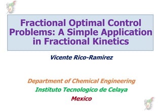Fractional Optimal Control
               p
Problems: A Simple Application
     in Fractional Kinetics
          Vicente Rico-Ramirez
          Vi   t Rico-R i
                  Ri


   Department of Chemical Engineering
     p                        g      g
     Instituto Tecnologico de Celaya
                 Mexico
                 M i
 