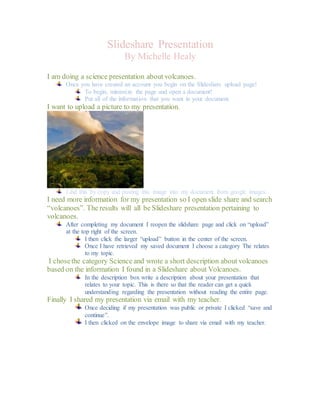 Slideshare Presentation 
By Michelle Healy 
I am doing a science presentation about volcanoes. 
Once you have created an account you begin on the Slideshare upload page! 
To begin, minimize the page and open a document! 
Put all of the information that you want in your document. 
I want to upload a picture to my presentation. 
I did this by copy and pasting this image into my document from google images. 
I need more information for my presentation so I open slide share and search 
“volcanoes”. The results will all be Slideshare presentation pertaining to 
volcanoes. 
After completing my document I reopen the slidshare page and click on “upload” 
at the top right of the screen. 
I then click the larger “upload” button in the center of the screen. 
Once I have retrieved my saved document I choose a category The relates 
to my topic. 
I chose the category Science and wrote a short description about volcanoes 
based on the information I found in a Slideshare about Volcanoes. 
In the description box write a description about your presentation that 
relates to your topic. This is there so that the reader can get a quick 
understanding regarding the presentation without reading the entire page. 
Finally I shared my presentation via email with my teacher. 
Once deciding if my presentation was public or private I clicked “save and 
continue”. 
I then clicked on the envelope image to share via email with my teacher. 
