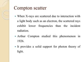 Compton scatter
 When X-rays are scattered due to interaction with
a light body such as an electron, the scattered rays
exhibit lower frequencies than the incident
radiation.
 Arthur Compton studied this phenomenon in
1926.
 It provides a solid support for photon theory of
light.
 