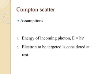 Compton scatter
 Assumptions
1. Energy of incoming photon, E = h𝜈
2. Electron to be targeted is considered at
rest.
 