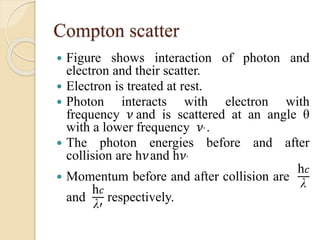 Compton scatter
 Figure shows interaction of photon and
electron and their scatter.
 Electron is treated at rest.
 Photon interacts with electron with
frequency 𝜈 and is scattered at an angle θ
with a lower frequency 𝜈’ .
 The photon energies before and after
collision are h𝜈and h𝜈’
 Momentum before and after collision are
h 𝑐
λ
and
h 𝑐
λ′
respectively.
 