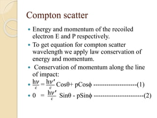 Compton scatter
 Energy and momentum of the recoiled
electron E and P respectively.
 To get equation for compton scatter
wavelength we apply law conservation of
energy and momentum.
 Conservation of momentum along the line
of impact:

h𝜈
𝑐
= h𝜈′
𝑐
Cosθ+ pCosϕ --------------------(1)
 0 = h𝜈′
𝑐
Sinθ - pSinϕ -----------------------(2)
 