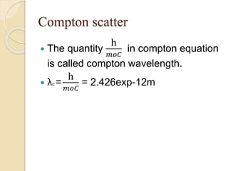 Compton scatter
 The quantity
h
𝑚𝑜𝐶
in compton equation
is called compton wavelength.
 λc =
h
𝑚𝑜𝐶
= 2.426exp-12m
 
