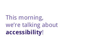 This morning,
we’re talking about
accessibility!
 