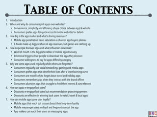 Table of Contents
1. Introduction
2. When and why do consumers pick apps over websites?
• Convenience, simplicity and efﬁciency shape choice between app & website
• Consumers prefer apps for quick access & mobile websites for details
3. How big is the app market and what’s driving revenues?
• Mobile app penetration nears saturation as share of app buyers plateau
• E-books make up biggest share of app revenues, but games are catching up
4. How do people discover apps and what inﬂuences download?
• Word of mouth is the biggest enabler of mobile app discovery
• Emotional triggers drive people to download the apps they discover
• Consumer willingness to pay for apps differs by category
5. Why are some apps used regularly while others are forgotten?
• Consumers regularly use social networking, gaming and media apps
• Consumers prefer apps that beneﬁt their lives after a short learning curve
• Consumers are most likely to forget about travel and holiday apps
• Consumers remember apps when they interact with the brand ofﬂine
• Consumers abandon apps that struggle to hold their interest & stay relevant
6. How can apps re-engage lost users?
• Discounts re-engage lost users but recommendation grows engagement
• Discounts are effective in winning back users for retail, travel & local apps
7. How can mobile apps grow user loyalty?
• Mobile apps that reach out to users boost their long-term loyalty
• Mobile messenger users are loyal and frequent users of the app
• App makers can reach their users on messaging apps
 