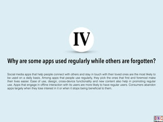 Why are some apps used regularly while others are forgotten?
IV
Social media apps that help people connect with others and stay in touch with their loved ones are the most likely to
be used on a daily basis. Among apps that people use regularly, they pick the ones that ﬁrst and foremost make
their lives easier. Ease of use, design, cross-device functionality and new content also help in promoting regular
use. Apps that engage in ofﬂine interaction with its users are more likely to have regular users. Consumers abandon
apps largely when they lose interest in it or when it stops being beneﬁcial to them.
 