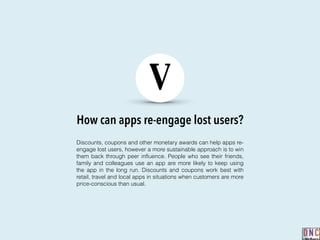How can apps re-engage lost users?
V
Discounts, coupons and other monetary awards can help apps re-
engage lost users, however a more sustainable approach is to win
them back through peer inﬂuence. People who see their friends,
family and colleagues use an app are more likely to keep using
the app in the long run. Discounts and coupons work best with
retail, travel and local apps in situations when customers are more
price-conscious than usual.
 